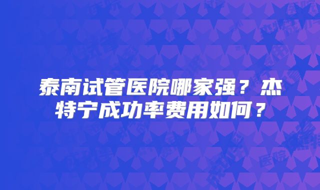 泰南试管医院哪家强?杰特宁成功率费用如何?