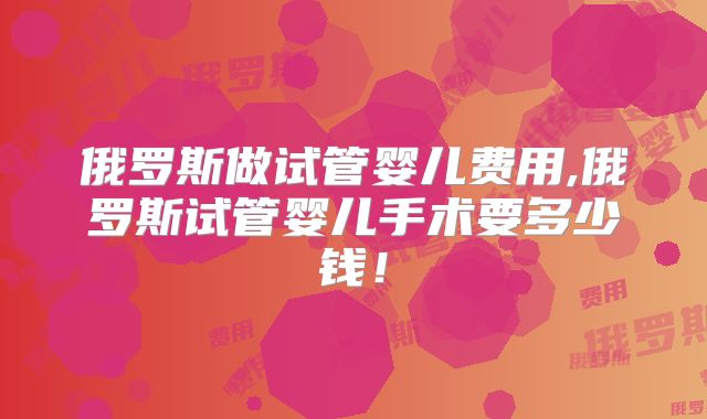 俄罗斯做试管婴儿费用,俄罗斯试管婴儿手术要多少钱!