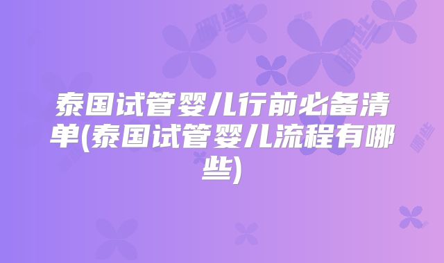 泰国试管婴儿行前必备清单(泰国试管婴儿流程有哪些)