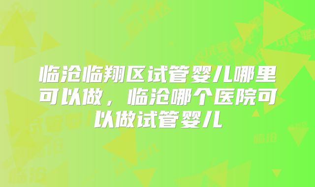 临沧临翔区试管婴儿哪里可以做，临沧哪个医院可以做试管婴儿