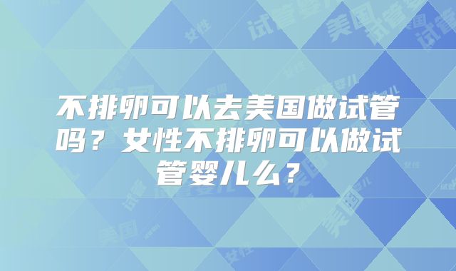不排卵可以去美国做试管吗?女性不排卵可以做试管婴儿么?