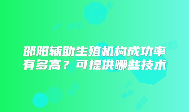 邵阳辅助生殖机构成功率有多高?可提供哪些技术