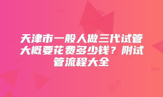 天津市一般人做三代试管大概要花费多少钱？附试管流程大全