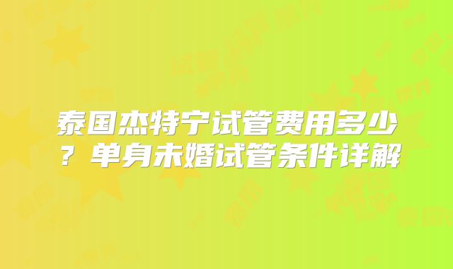 泰国杰特宁试管费用多少?单身未婚试管条件详解