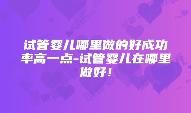 试管婴儿哪里做的好成功率高一点-试管婴儿在哪里做好!