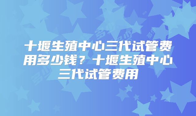 十堰生殖中心三代试管费用多少钱？十堰生殖中心三代试管费用