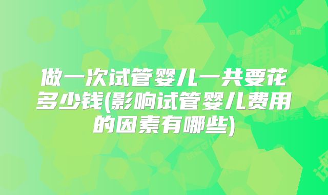 做一次试管婴儿一共要花多少钱(影响试管婴儿费用的因素有哪些)