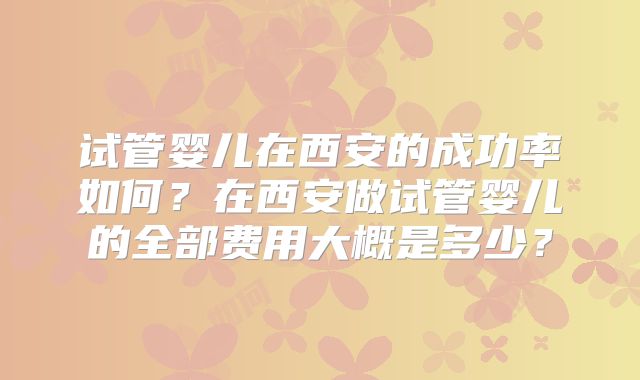 试管婴儿在西安的成功率如何?在西安做试管婴儿的全部费用大概是多少?