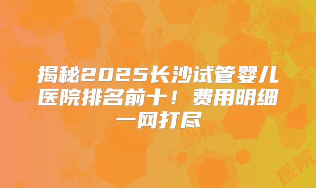 揭秘2025长沙试管婴儿医院排名前十！费用明细一网打尽