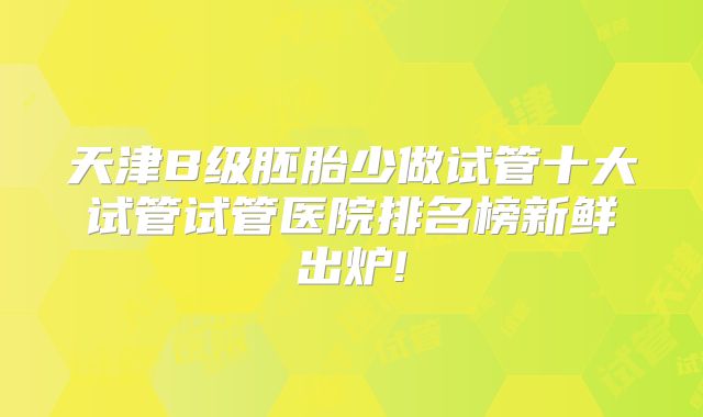 天津B级胚胎少做试管十大试管试管医院排名榜新鲜出炉!