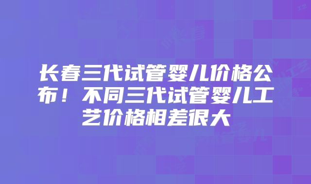 长春三代试管婴儿价格公布!不同三代试管婴儿工艺价格相差很大