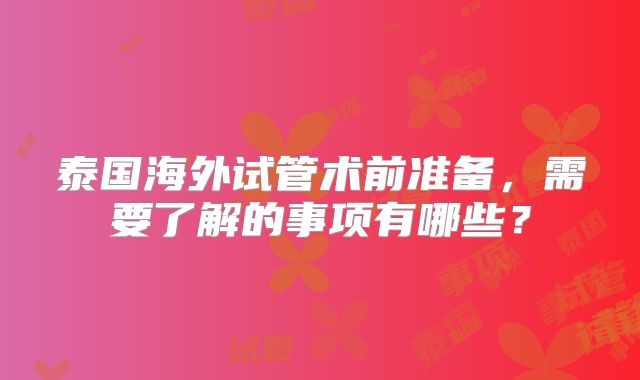 泰国海外试管术前准备,需要了解的事项有哪些?