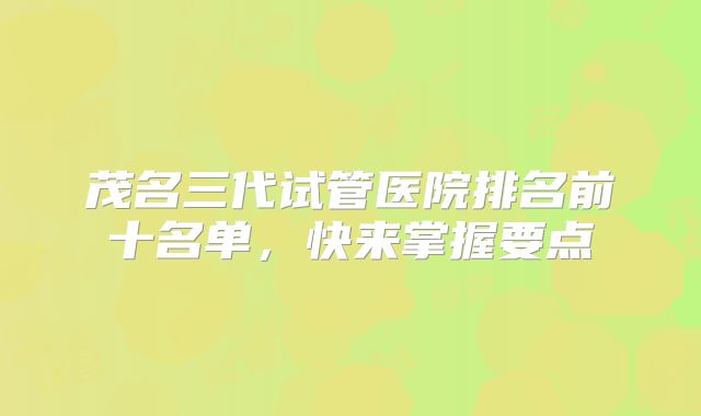 茂名三代试管医院排名前十名单,快来掌握要点