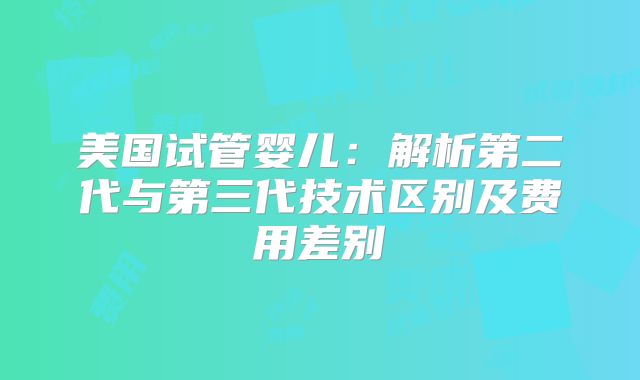美国试管婴儿:解析第二代与第三代技术区别及费用差别