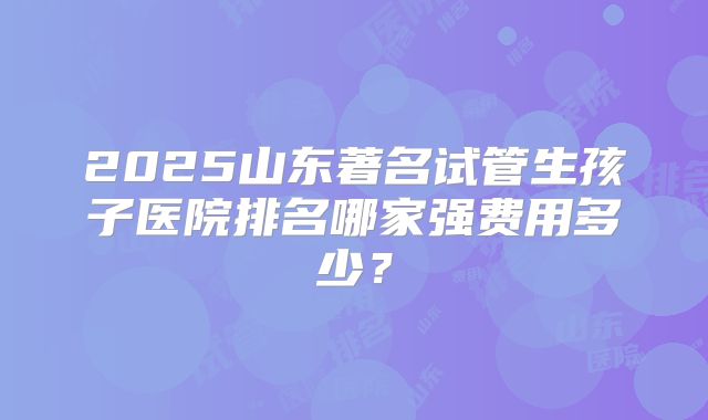 2025山东著名试管生孩子医院排名哪家强费用多少?