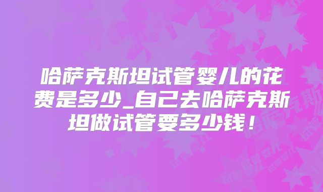 哈萨克斯坦试管婴儿的花费是多少_自己去哈萨克斯坦做试管要多少钱！