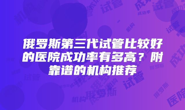 俄罗斯第三代试管比较好的医院成功率有多高?附靠谱的机构推荐