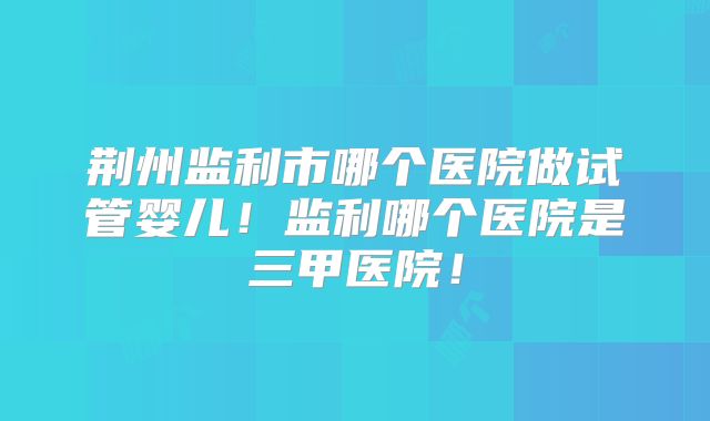 荆州监利市哪个医院做试管婴儿!监利哪个医院是三甲医院!