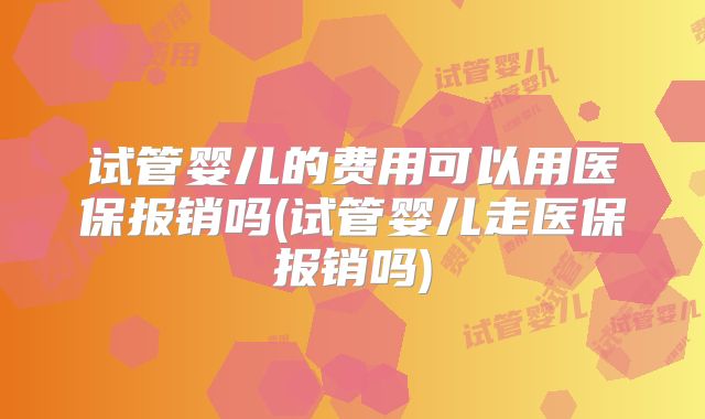试管婴儿的费用可以用医保报销吗(试管婴儿走医保报销吗)