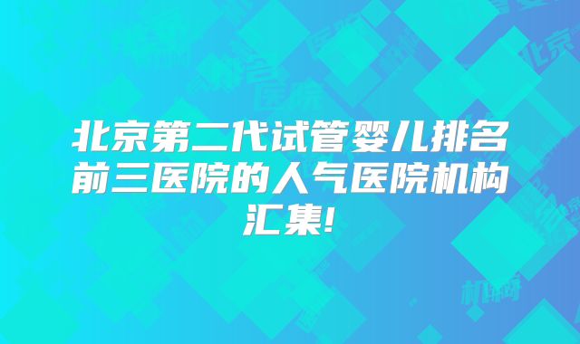 北京第二代试管婴儿排名前三医院的人气医院机构汇集!