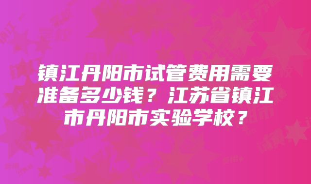 镇江丹阳市试管费用需要准备多少钱？江苏省镇江市丹阳市实验学校？