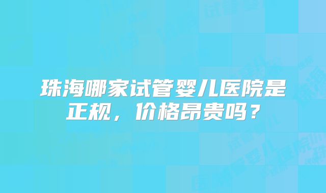 珠海哪家试管婴儿医院是正规，价格昂贵吗？