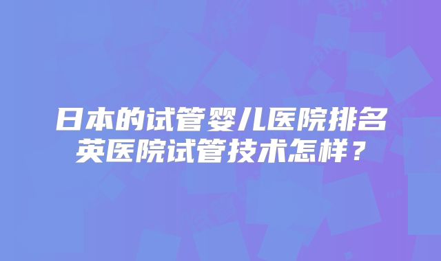 日本的试管婴儿医院排名英医院试管技术怎样?