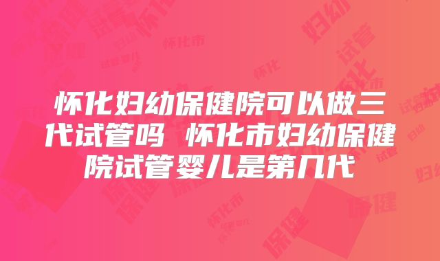 怀化妇幼保健院可以做三代试管吗 怀化市妇幼保健院试管婴儿是第几代