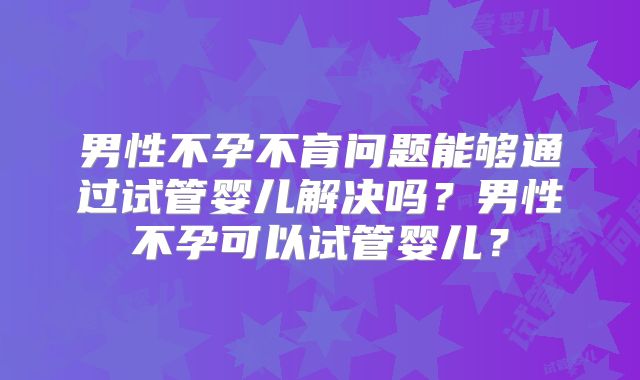 男性不孕不育问题能够通过试管婴儿解决吗?男性不孕可以试管婴儿?