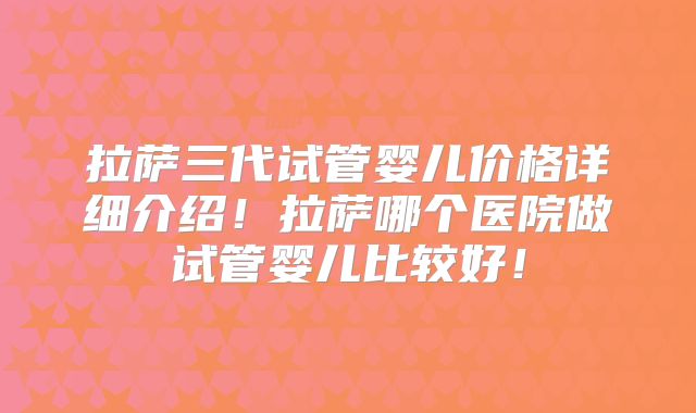 拉萨三代试管婴儿价格详细介绍!拉萨哪个医院做试管婴儿比较好!