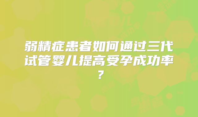 弱精症患者如何通过三代试管婴儿提高受孕成功率?