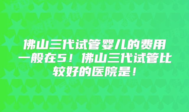 佛山三代试管婴儿的费用一般在5!佛山三代试管比较好的医院是!