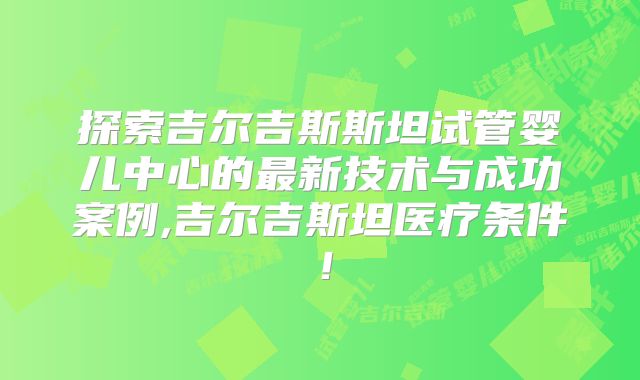 探索吉尔吉斯斯坦试管婴儿中心的最新技术与成功案例,吉尔吉斯坦医疗条件!