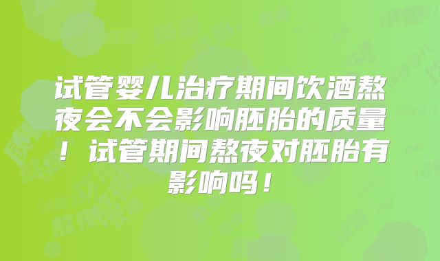试管婴儿治疗期间饮酒熬夜会不会影响胚胎的质量！试管期间熬夜对胚胎有影响吗！