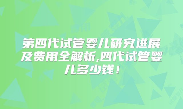 第四代试管婴儿研究进展及费用全解析,四代试管婴儿多少钱!