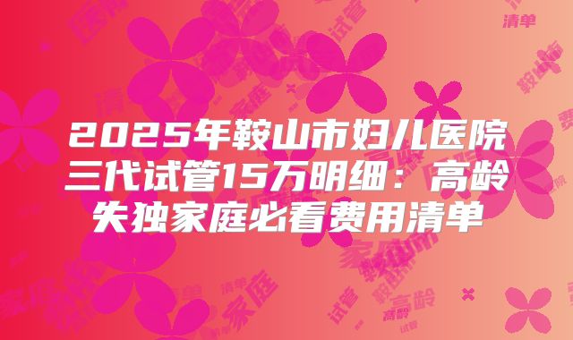 2025年鞍山市妇儿医院三代试管15万明细：高龄失独家庭必看费用清单