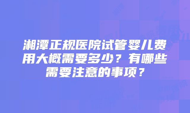湘潭正规医院试管婴儿费用大概需要多少?有哪些需要注意的事项?