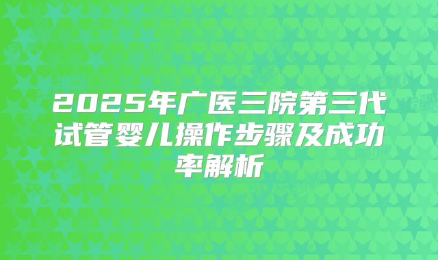 2025年广医三院第三代试管婴儿操作步骤及成功率解析