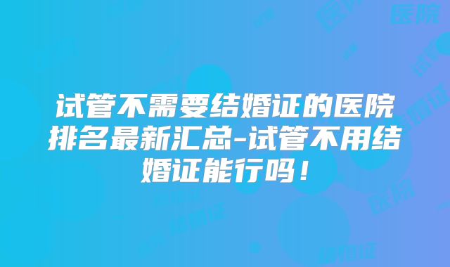试管不需要结婚证的医院排名最新汇总-试管不用结婚证能行吗！
