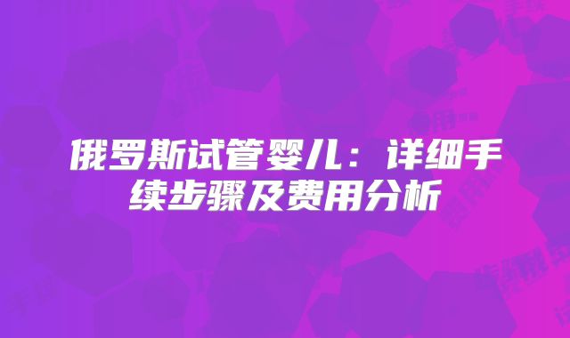 俄罗斯试管婴儿:详细手续步骤及费用分析