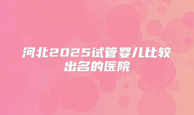 河北2025试管婴儿比较出名的医院