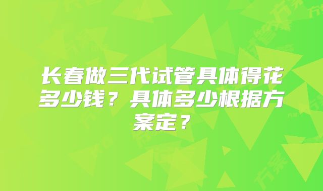 长春做三代试管具体得花多少钱？具体多少根据方案定？