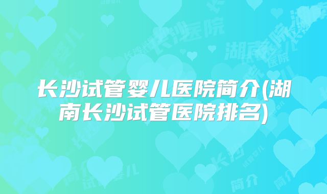 长沙试管婴儿医院简介(湖南长沙试管医院排名)