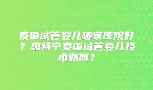泰国试管婴儿哪家医院好？杰特宁泰国试管婴儿技术如何？