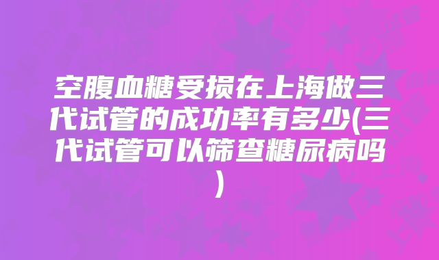 空腹血糖受损在上海做三代试管的成功率有多少(三代试管可以筛查糖尿病吗)