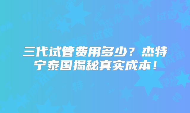 三代试管费用多少？杰特宁泰国揭秘真实成本！