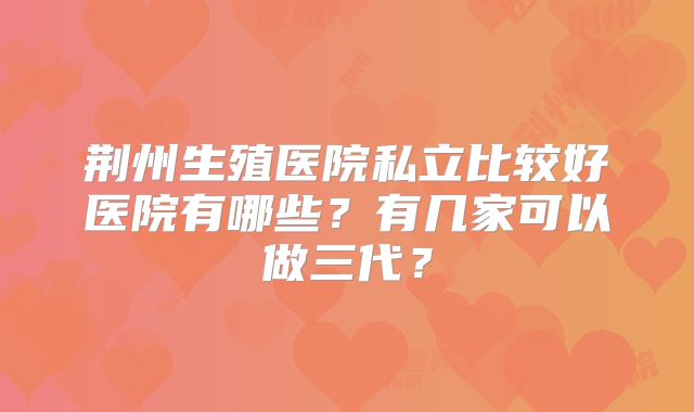 荆州生殖医院私立比较好医院有哪些?有几家可以做三代?