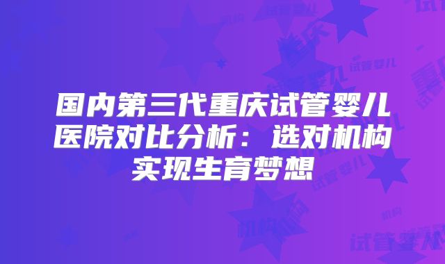 国内第三代重庆试管婴儿医院对比分析:选对机构实现生育梦想