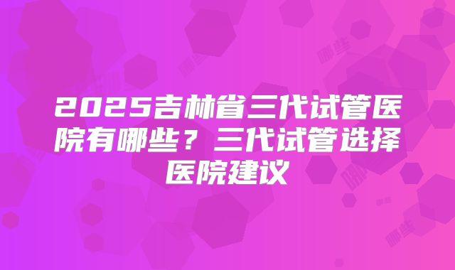 2025吉林省三代试管医院有哪些?三代试管选择医院建议