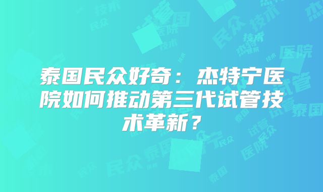 泰国民众好奇:杰特宁医院如何推动第三代试管技术革新?